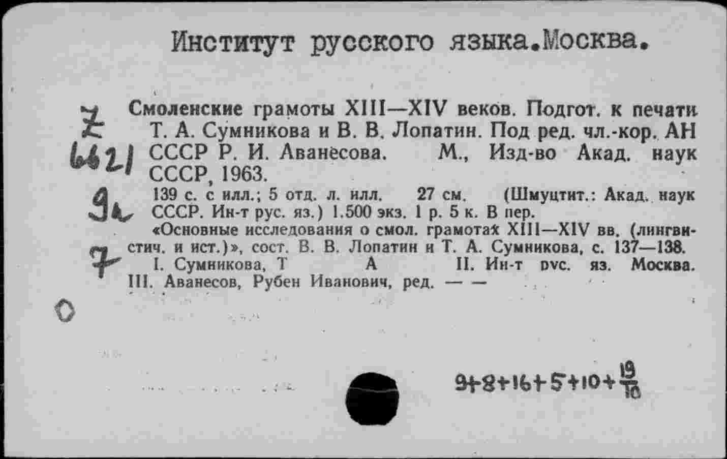 ﻿Институт русского языка.Москва
Смоленские грамоты XIII—XIV веков. Подгот. к печати 3t Т. А. Сумникова и В. В. Лопатин. Под ред. чл.-кор. АН L/. 1 1 СССР Р. И. Аванесова. М., Изд-во Акад, наук СССР, 1963.
Л	139 с. с илл.; 5 отд. л. илл.	27 см. (Шмуцтит.: Акад, наук
«3	СССР. Ин-т рус. яз.) 1.500 экз. 1 р. 5 к. В пер.
«Основные исследования о смол, грамотах XIII—XIV вв. (лингви-ш стич. и ист.)», сост. В. В. Лопатин и Т. А. Сумникова, с. 137—138. •4*^ I. Сумникова, T А II. Ин-т dvc. яз. Москва.
III. Аванесов, Рубен Иванович, ред.---
